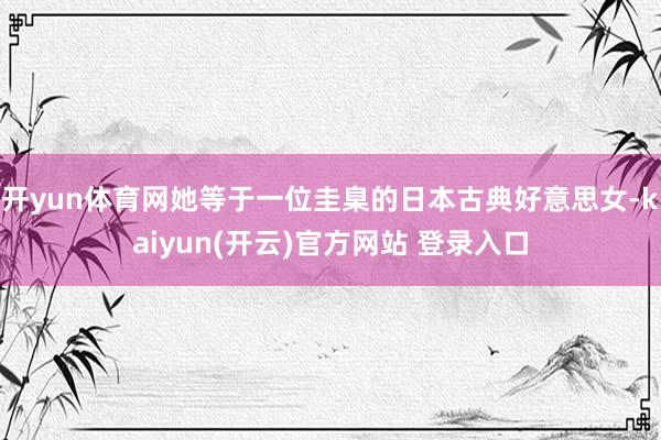 开yun体育网她等于一位圭臬的日本古典好意思女-kaiyun(开云)官方网站 登录入口
