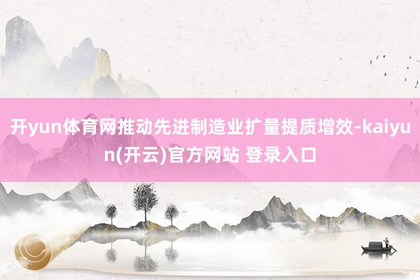 开yun体育网推动先进制造业扩量提质增效-kaiyun(开云)官方网站 登录入口