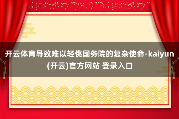 开云体育导致难以轻佻国务院的复杂使命-kaiyun(开云)官方网站 登录入口