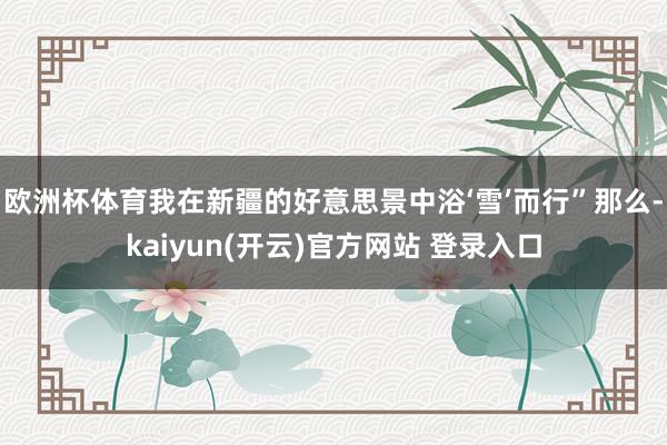 欧洲杯体育我在新疆的好意思景中浴‘雪’而行”那么-kaiyun(开云)官方网站 登录入口