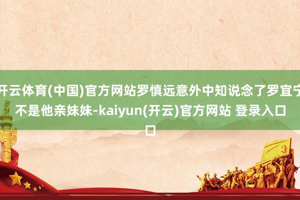 开云体育(中国)官方网站罗慎远意外中知说念了罗宜宁不是他亲妹妹-kaiyun(开云)官方网站 登录入口