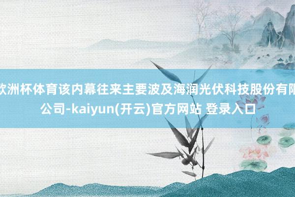欧洲杯体育该内幕往来主要波及海润光伏科技股份有限公司-kaiyun(开云)官方网站 登录入口