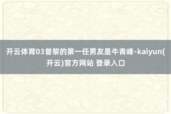 开云体育03曾黎的第一任男友是牛青峰-kaiyun(开云)官方网站 登录入口