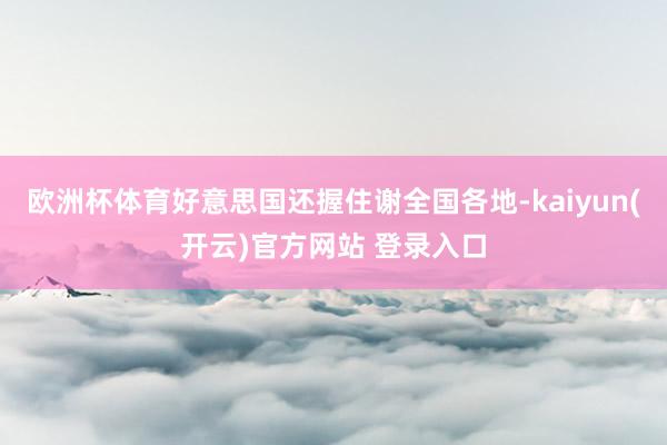 欧洲杯体育好意思国还握住谢全国各地-kaiyun(开云)官方网站 登录入口