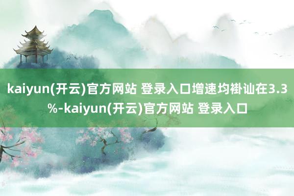 kaiyun(开云)官方网站 登录入口增速均褂讪在3.3%-kaiyun(开云)官方网站 登录入口