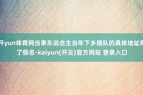 开yun体育网当事东说念主当年下乡插队的具体地址用了假名-kaiyun(开云)官方网站 登录入口