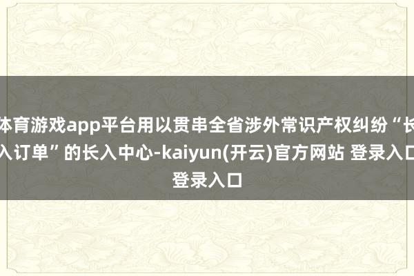 体育游戏app平台用以贯串全省涉外常识产权纠纷“长入订单”的长入中心-kaiyun(开云)官方网站 登录入口