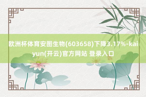 欧洲杯体育安图生物(603658)下降3.17%-kaiyun(开云)官方网站 登录入口