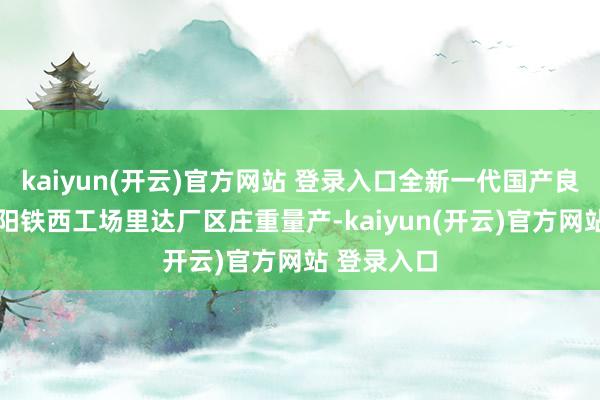 kaiyun(开云)官方网站 登录入口全新一代国产良马X3在沈阳铁西工场里达厂区庄重量产-kaiyun(开云)官方网站 登录入口