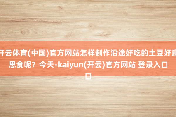 开云体育(中国)官方网站怎样制作沿途好吃的土豆好意思食呢？今天-kaiyun(开云)官方网站 登录入口