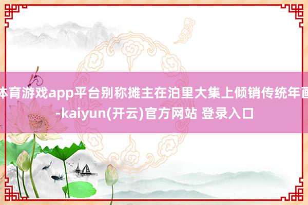 体育游戏app平台别称摊主在泊里大集上倾销传统年画-kaiyun(开云)官方网站 登录入口