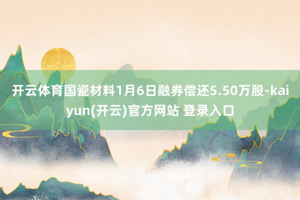 开云体育国瓷材料1月6日融券偿还5.50万股-kaiyun(开云)官方网站 登录入口