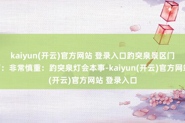 kaiyun(开云)官方网站 登录入口趵突泉景区门票计谋如下：非常慎重：趵突泉灯会本事-kaiyun(开云)官方网站 登录入口