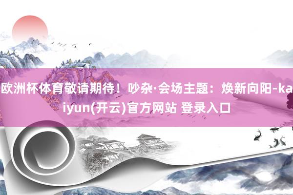 欧洲杯体育敬请期待！吵杂·会场主题：焕新向阳-kaiyun(开云)官方网站 登录入口