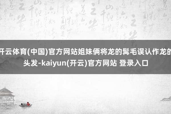 开云体育(中国)官方网站姐妹俩将龙的髯毛误认作龙的头发-kaiyun(开云)官方网站 登录入口