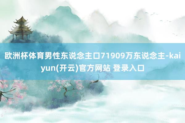 欧洲杯体育男性东说念主口71909万东说念主-kaiyun(开云)官方网站 登录入口