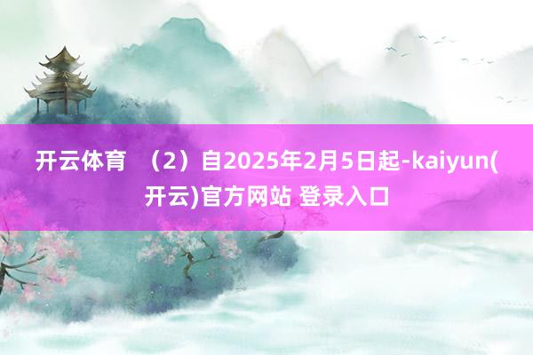开云体育  （2）自2025年2月5日起-kaiyun(开云)官方网站 登录入口