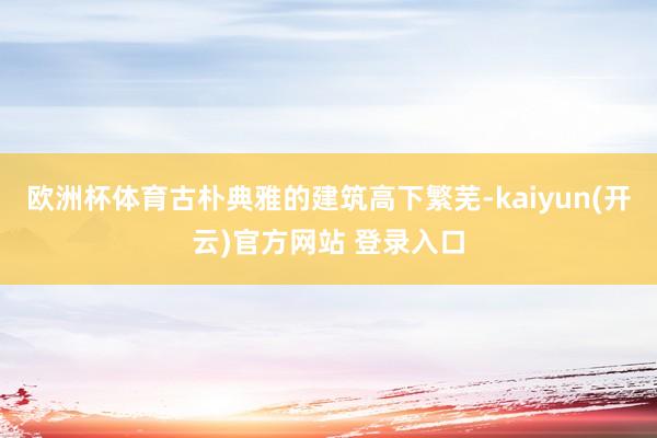 欧洲杯体育古朴典雅的建筑高下繁芜-kaiyun(开云)官方网站 登录入口