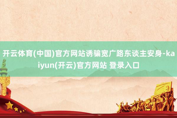 开云体育(中国)官方网站诱骗宽广路东谈主安身-kaiyun(开云)官方网站 登录入口