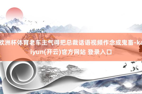 欧洲杯体育老车主气得把总裁话语视频作念成鬼畜-kaiyun(开云)官方网站 登录入口
