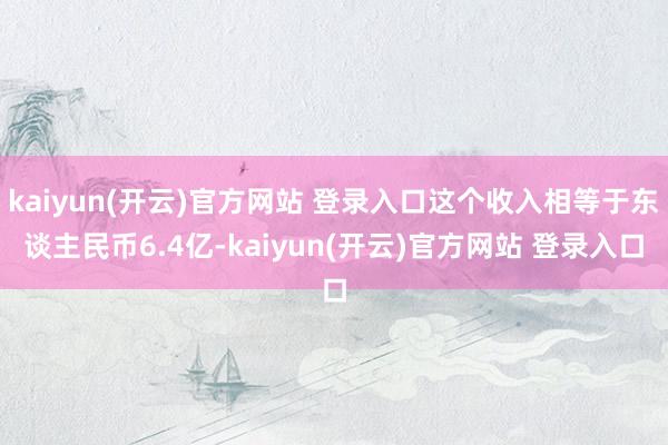 kaiyun(开云)官方网站 登录入口这个收入相等于东谈主民币6.4亿-kaiyun(开云)官方网站 登录入口