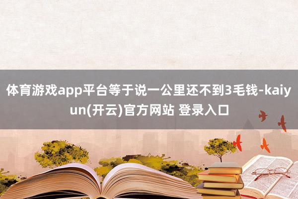 体育游戏app平台等于说一公里还不到3毛钱-kaiyun(开云)官方网站 登录入口