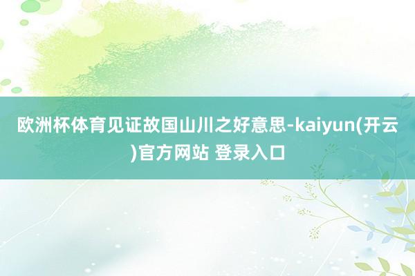 欧洲杯体育见证故国山川之好意思-kaiyun(开云)官方网站 登录入口