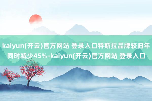 kaiyun(开云)官方网站 登录入口特斯拉品牌较旧年同时减少45%-kaiyun(开云)官方网站 登录入口