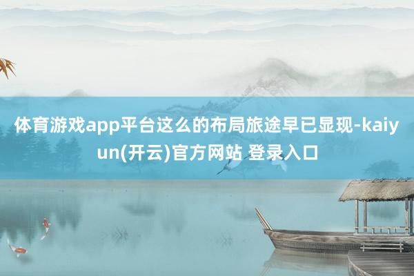 体育游戏app平台　　这么的布局旅途早已显现-kaiyun(开云)官方网站 登录入口