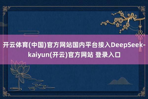 开云体育(中国)官方网站国内平台接入DeepSeek-kaiyun(开云)官方网站 登录入口
