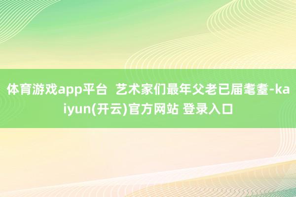 体育游戏app平台  艺术家们最年父老已届耄耋-kaiyun(开云)官方网站 登录入口