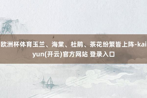 欧洲杯体育玉兰、海棠、杜鹃、茶花纷繁皆上阵-kaiyun(开云)官方网站 登录入口