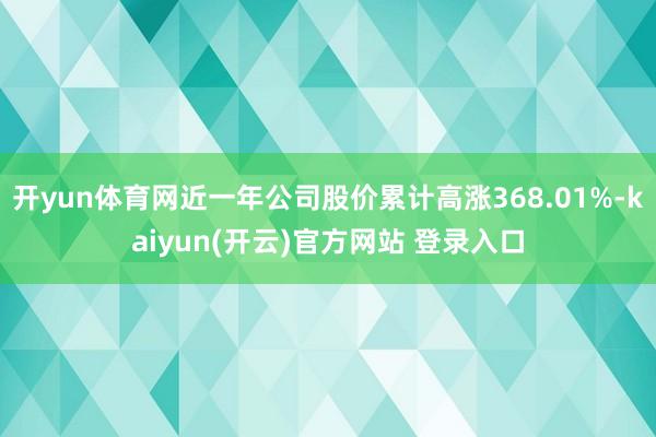 开yun体育网近一年公司股价累计高涨368.01%-kaiyun(开云)官方网站 登录入口