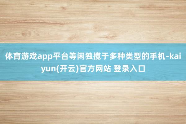 体育游戏app平台等闲独揽于多种类型的手机-kaiyun(开云)官方网站 登录入口