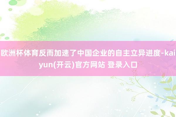 欧洲杯体育反而加速了中国企业的自主立异进度-kaiyun(开云)官方网站 登录入口