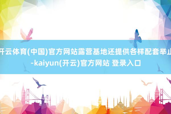 开云体育(中国)官方网站露营基地还提供各样配套举止-kaiyun(开云)官方网站 登录入口