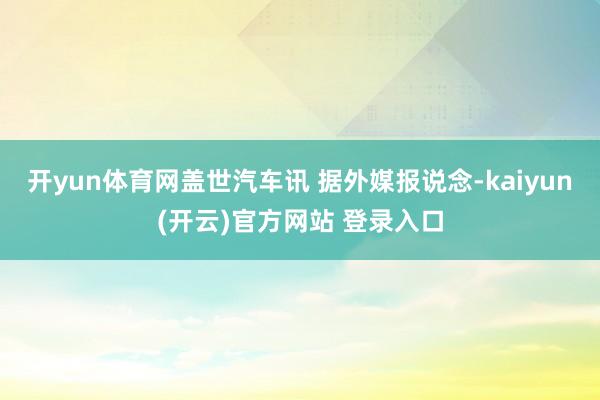开yun体育网盖世汽车讯 据外媒报说念-kaiyun(开云)官方网站 登录入口