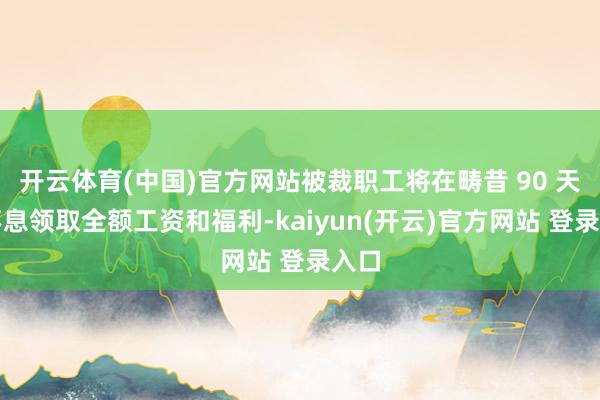 开云体育(中国)官方网站被裁职工将在畴昔 90 天内不息领取全额工资和福利-kaiyun(开云)官方网站 登录入口