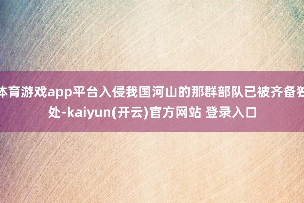 体育游戏app平台入侵我国河山的那群部队已被齐备独处-kaiyun(开云)官方网站 登录入口