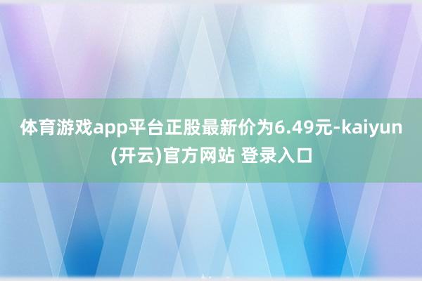 体育游戏app平台正股最新价为6.49元-kaiyun(开云)官方网站 登录入口