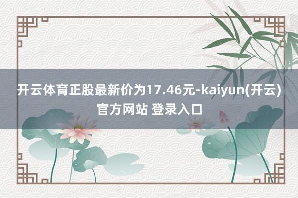 开云体育正股最新价为17.46元-kaiyun(开云)官方网站 登录入口