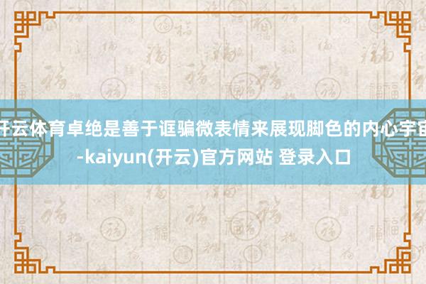 开云体育卓绝是善于诓骗微表情来展现脚色的内心宇宙-kaiyun(开云)官方网站 登录入口