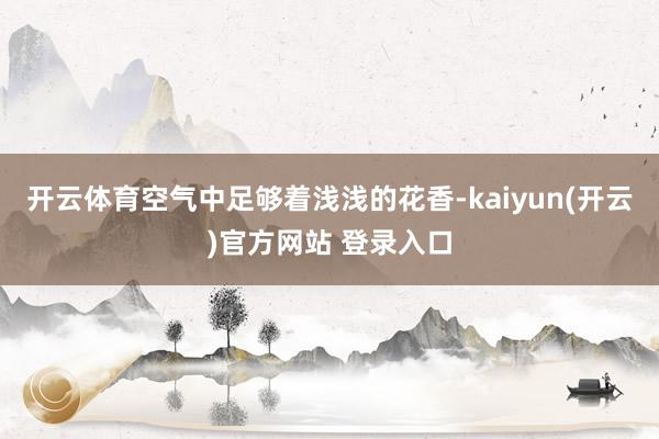 开云体育空气中足够着浅浅的花香-kaiyun(开云)官方网站 登录入口