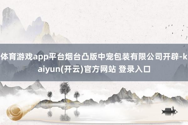 体育游戏app平台烟台凸版中宠包装有限公司开辟-kaiyun(开云)官方网站 登录入口