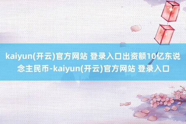 kaiyun(开云)官方网站 登录入口出资额10亿东说念主民币-kaiyun(开云)官方网站 登录入口
