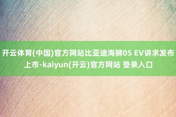 开云体育(中国)官方网站比亚迪海狮05 EV讲求发布上市-kaiyun(开云)官方网站 登录入口