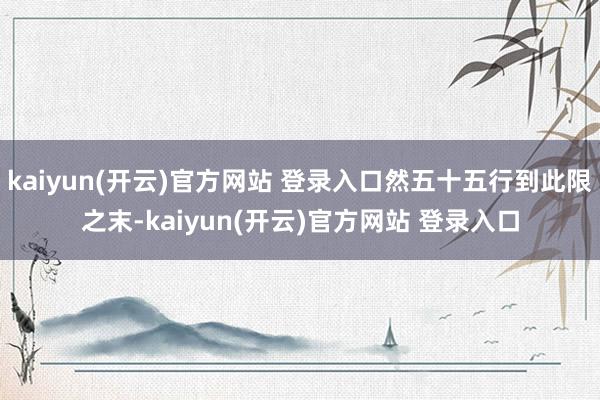 kaiyun(开云)官方网站 登录入口然五十五行到此限之末-kaiyun(开云)官方网站 登录入口