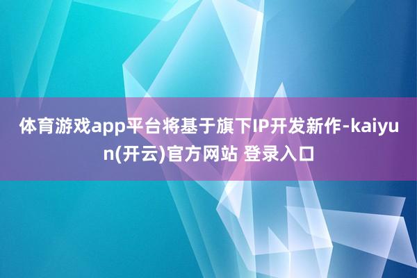 体育游戏app平台将基于旗下IP开发新作-kaiyun(开云)官方网站 登录入口