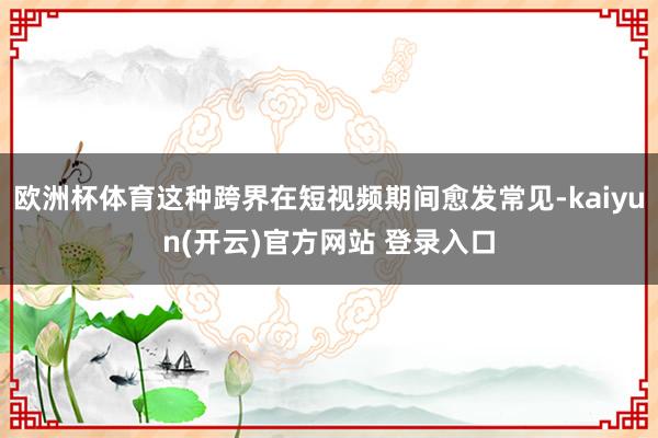 欧洲杯体育这种跨界在短视频期间愈发常见-kaiyun(开云)官方网站 登录入口