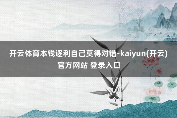 开云体育本钱逐利自己莫得对错-kaiyun(开云)官方网站 登录入口